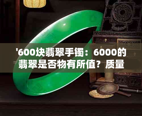 '600块翡翠手镯：6000的翡翠是否物有所值？质量如何？'