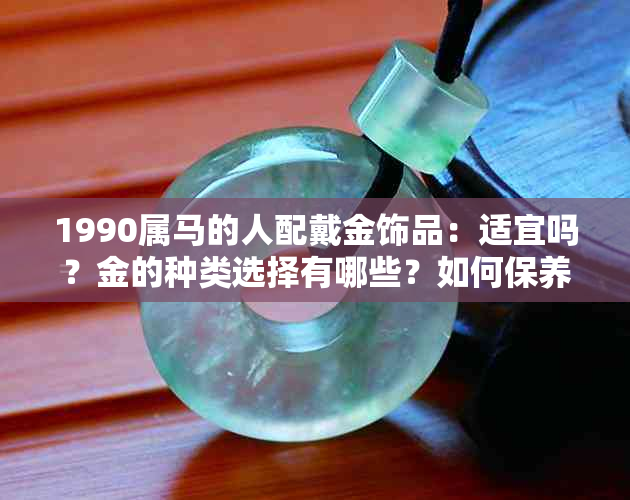 1990属马的人配戴金饰品：适宜吗？金的种类选择有哪些？如何保养金饰品？