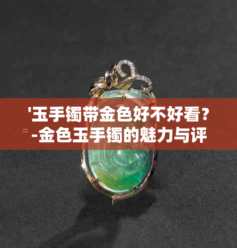 '玉手镯带金色好不好看？-金色玉手镯的魅力与评价'