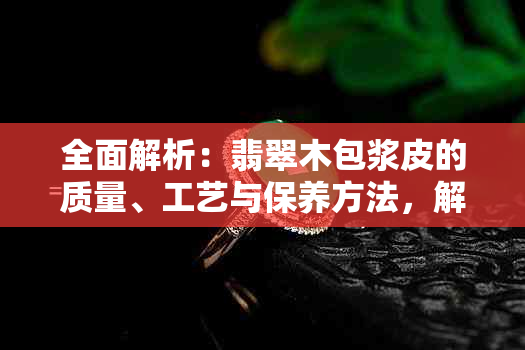 全面解析：翡翠木包浆皮的质量、工艺与保养方法，解答您的所有疑问