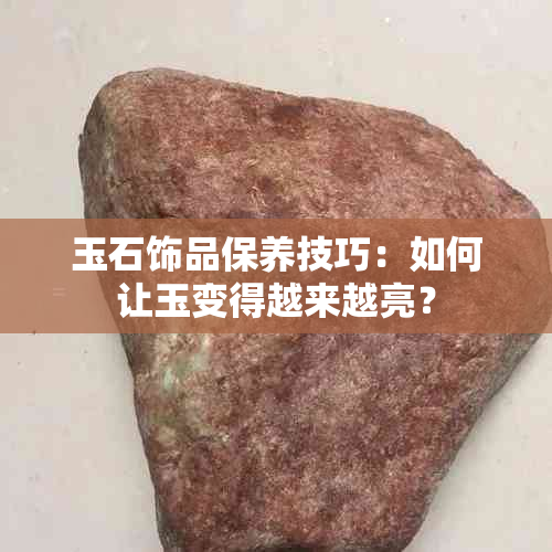 玉石饰品保养技巧：如何让玉变得越来越亮？