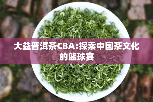 大益普洱茶CBA:探索中国茶文化的篮球宴