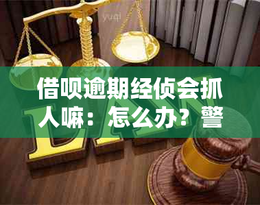 借呗逾期经侦会抓人嘛：怎么办？警察会去单位抓人吗？