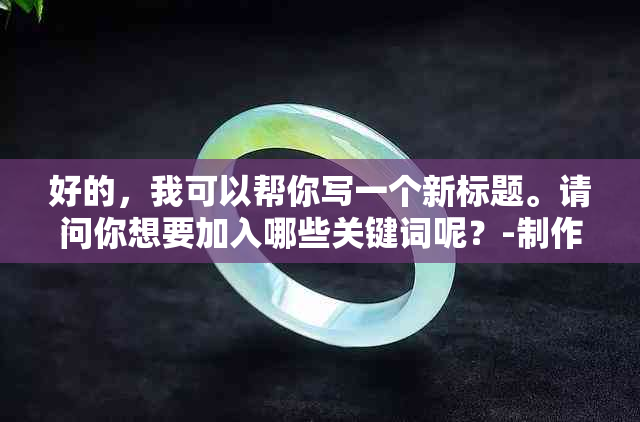 好的，我可以帮你写一个新标题。请问你想要加入哪些关键词呢？-制作标题的关键词有哪些渠道