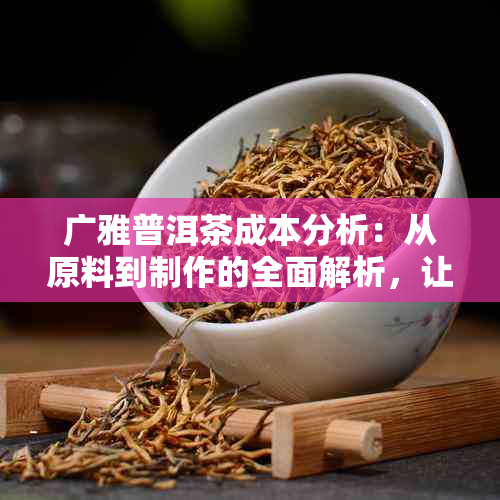 广雅普洱茶成本分析：从原料到制作的全面解析，让你了解茶背后的高昂代价