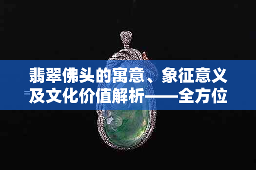 翡翠佛头的寓意、象征意义及文化价值解析——全方位了解翡翠佛头