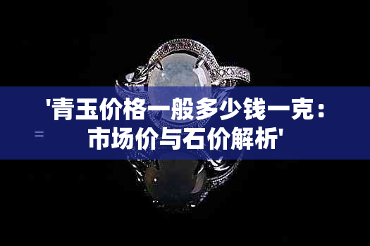 '青玉价格一般多少钱一克：市场价与石价解析'