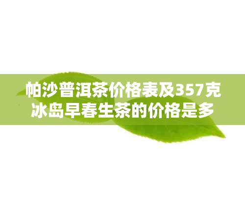 帕沙普洱茶价格表及357克冰岛早春生茶的价格是多少？