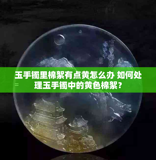 玉手镯里棉絮有点黄怎么办 如何处理玉手镯中的黄色棉絮？