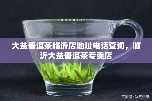 大益普洱茶临沂店地址电话查询，临沂大益普洱茶专卖店