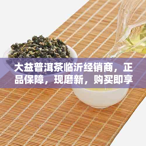 大益普洱茶临沂经销商，正品保障，现磨新，购买即享优！