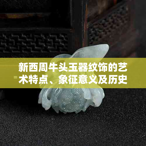 新西周牛头玉器纹饰的艺术特点、象征意义及历史背景解析