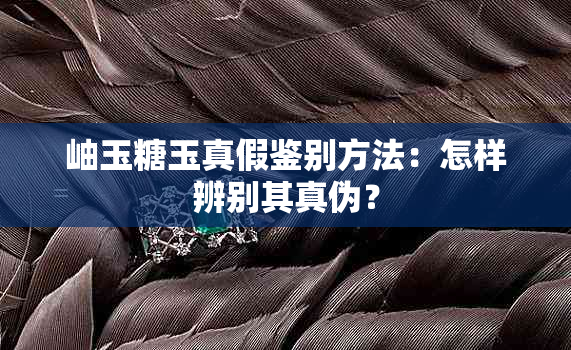 岫玉糖玉真假鉴别方法：怎样辨别其真伪？