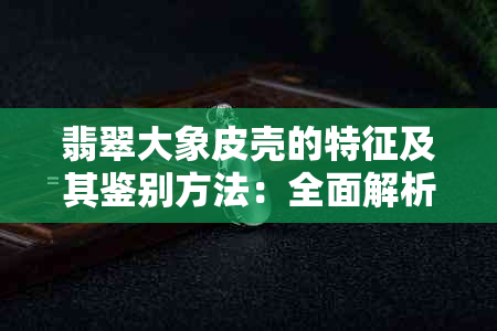 翡翠大象皮壳的特征及其鉴别方法：全面解析与解答