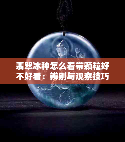 翡翠冰种怎么看带颗粒好不好看：辨别与观察技巧