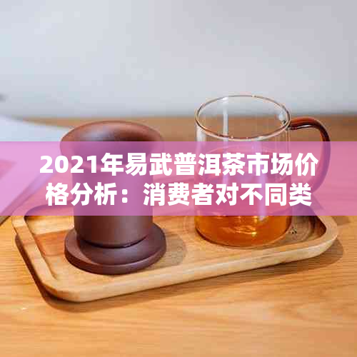 2021年易武普洱茶市场价格分析：消费者对不同类型茶叶的需求与价格趋势