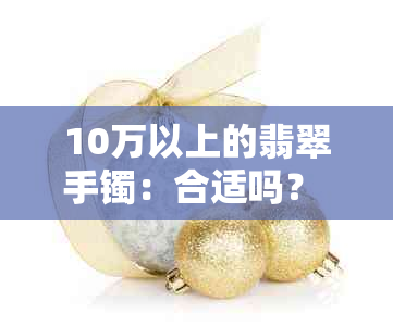 10万以上的翡翠手镯：合适吗？ - 关于日常佩戴高档翡翠手镯的适宜性探讨