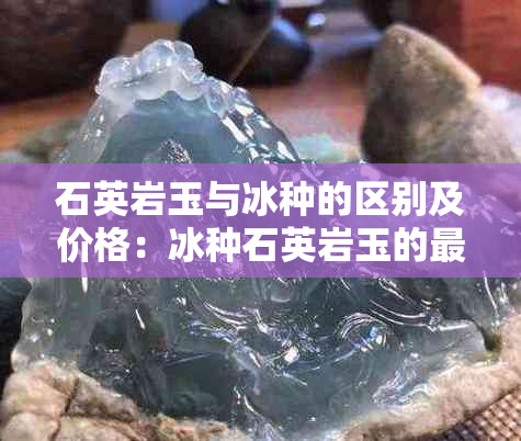 石英岩玉与冰种的区别及价格：冰种石英岩玉的更高价值和潜在健康风险