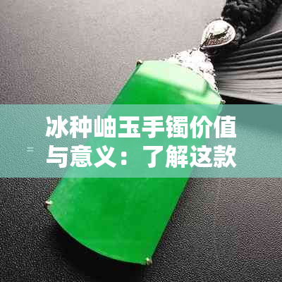 冰种岫玉手镯价值与意义：了解这款珍贵手镯