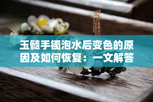 玉髓手镯泡水后变色的原因及如何恢复：一文解答你的疑问