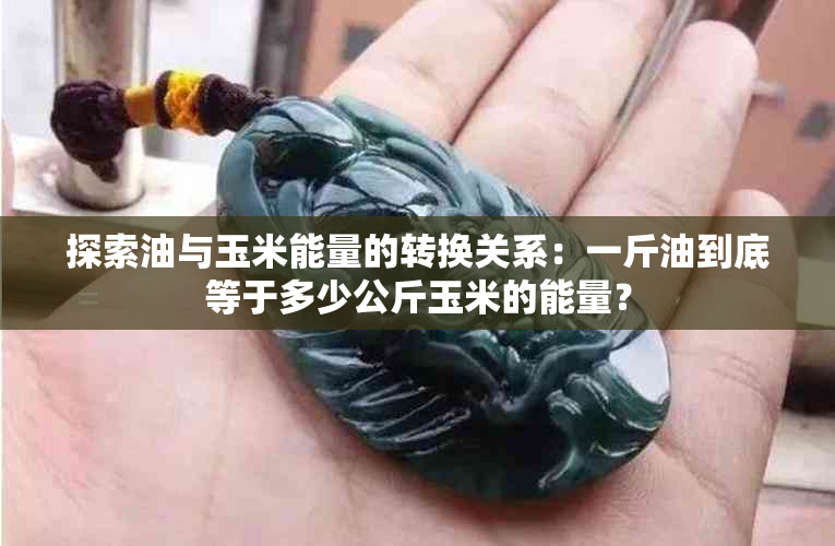 探索油与玉米能量的转换关系：一斤油到底等于多少公斤玉米的能量？