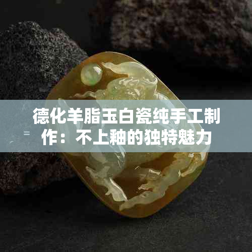 德化羊脂玉白瓷纯手工制作：不上釉的独特魅力