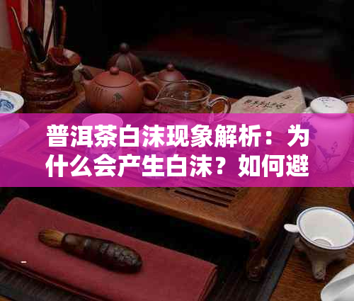 普洱茶白沫现象解析：为什么会产生白沫？如何避免与改善？