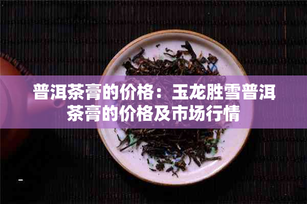 普洱茶膏的价格：玉龙胜雪普洱茶膏的价格及市场行情