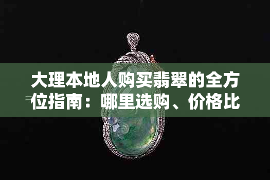 大理本地人购买翡翠的全方位指南：哪里选购、价格比较、品质鉴别及注意事项