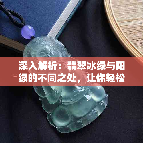 深入解析：翡翠冰绿与阳绿的不同之处，让你轻松辨别真假翡翠