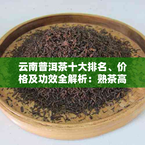 云南普洱茶十大排名、价格及功效全解析：熟茶高贵精选，不贵更香甜。