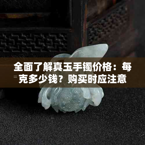 全面了解真玉手镯价格：每克多少钱？购买时应注意哪些因素？