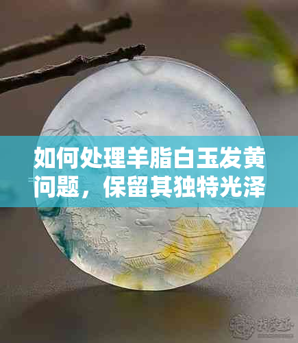 如何处理羊脂白玉发黄问题，保留其独特光泽？