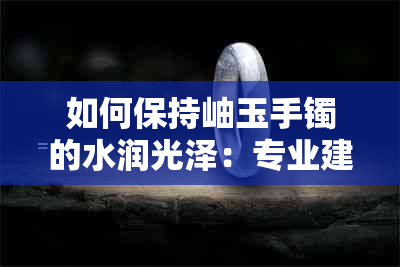 如何保持岫玉手镯的水润光泽：专业建议与保养技巧