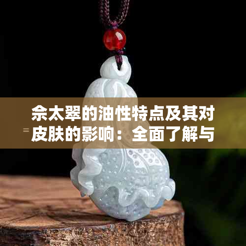 佘太翠的油性特点及其对皮肤的影响：全面了解与解决方案