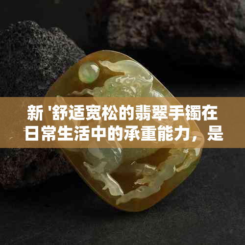 新 '舒适宽松的翡翠手镯在日常生活中的承重能力，是否会受到影响？'