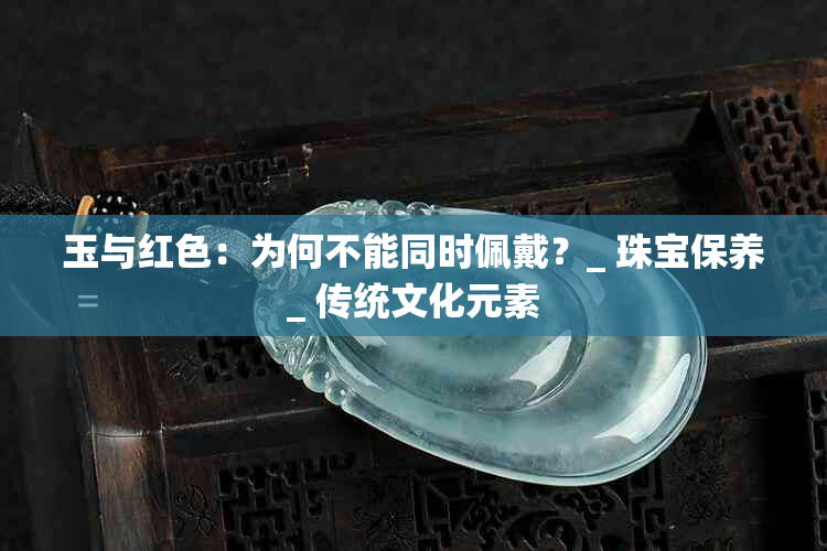 玉与红色：为何不能同时佩戴？_ 珠宝保养_ 传统文化元素