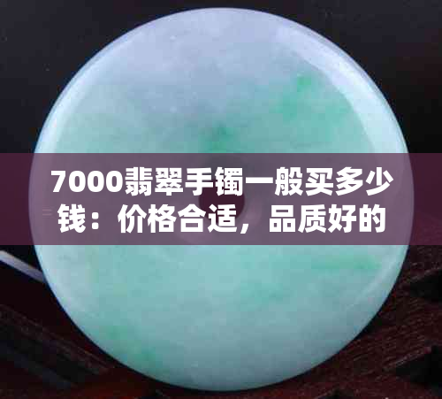 7000翡翠手镯一般买多少钱：价格合适，品质好的7000元翡翠手镯是什么样的？