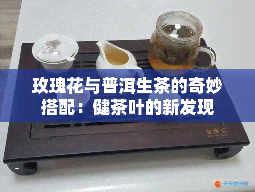 玫瑰花与普洱生茶的奇妙搭配：健茶叶的新发现