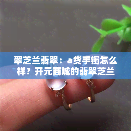 翠芝兰翡翠：a货手镯怎么样？开元商城的翡翠芝兰好用吗？