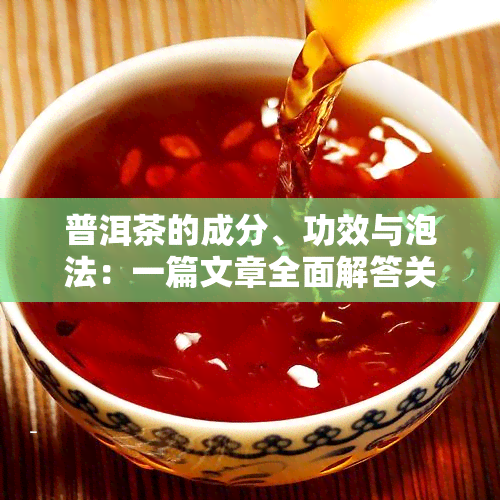 普洱茶的成分、功效与泡法：一篇文章全面解答关于普洱茶的一切疑问