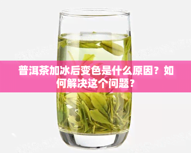 普洱茶加冰后变色是什么原因？如何解决这个问题？