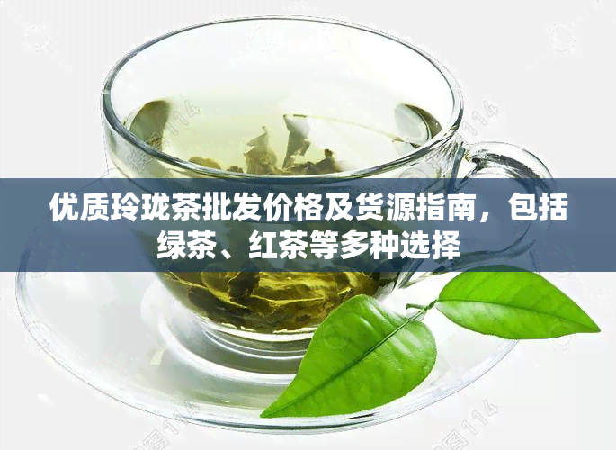 优质玲珑茶批发价格及货源指南，包括绿茶、红茶等多种选择