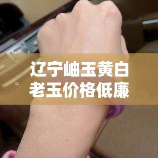 辽宁岫玉黄白老玉价格低廉之谜：究竟是什么因素导致的？