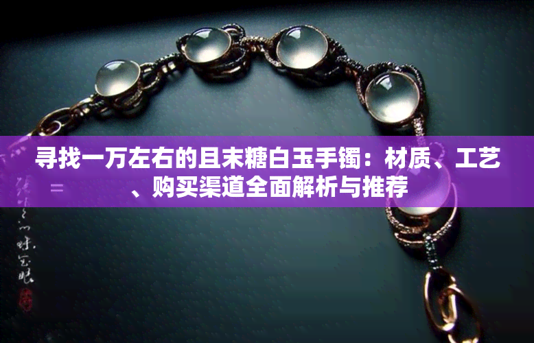 寻找一万左右的且末糖白玉手镯：材质、工艺、购买渠道全面解析与推荐