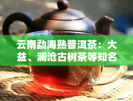 云南勐海熟普洱茶：大益、澜沧古树茶等知名的品质与口感对比