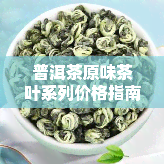 普洱茶原味茶叶系列价格指南：全面解析各类普洱茶的价格信息