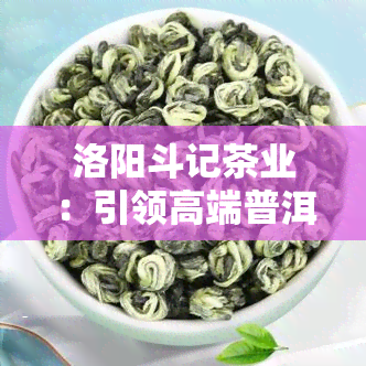 洛阳斗记茶业：引领高端普洱茶拼配新风，加盟创业首选