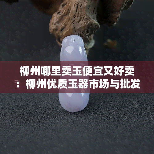 柳州哪里卖玉便宜又好卖：柳州优质玉器市场与批发地指南