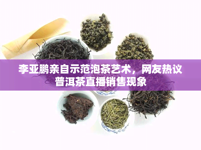 李亚鹏亲自示范泡茶艺术，网友热议普洱茶直播销售现象